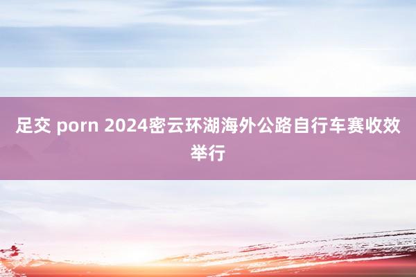 足交 porn 2024密云环湖海外公路自行车赛收效举行