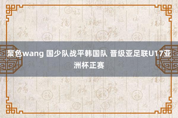 聚色wang 国少队战平韩国队 晋级亚足联U17亚洲杯正赛