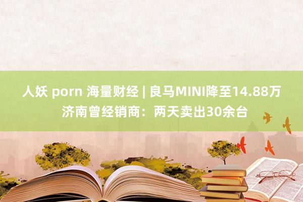 人妖 porn 海量财经 | 良马MINI降至14.88万  济南曾经销商：两天卖出30余台