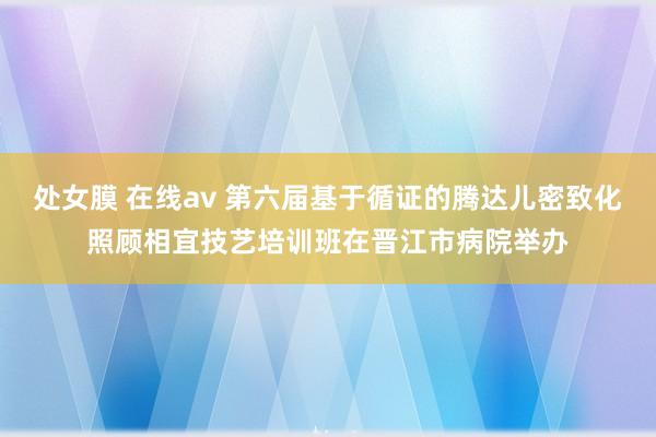 处女膜 在线av 第六届基于循证的腾达儿密致化照顾相宜技艺培训班在晋江市病院举办