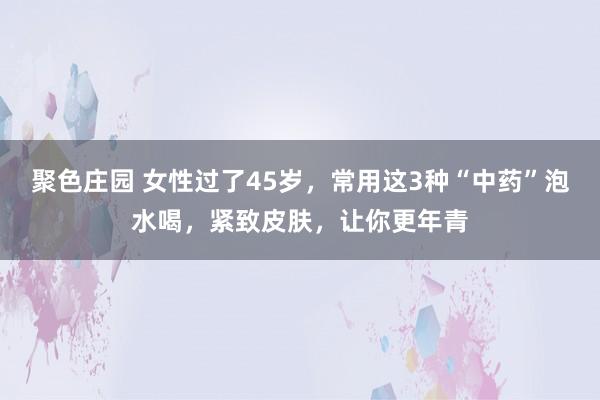 聚色庄园 女性过了45岁，常用这3种“中药”泡水喝，紧致皮肤，让你更年青