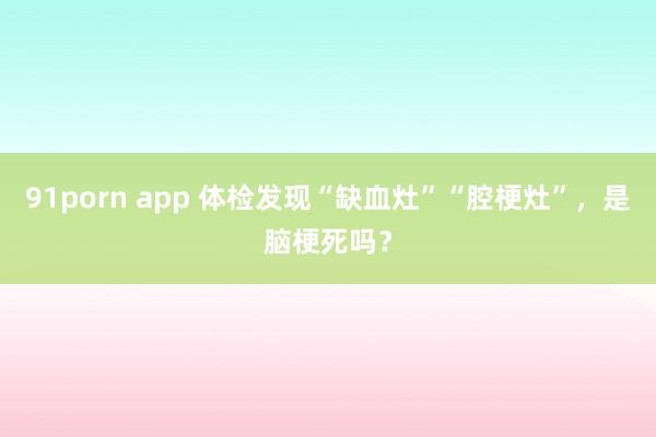 91porn app 体检发现“缺血灶”“腔梗灶”，是脑梗死吗？