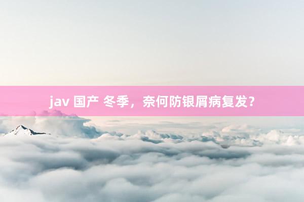 jav 国产 冬季，奈何防银屑病复发？