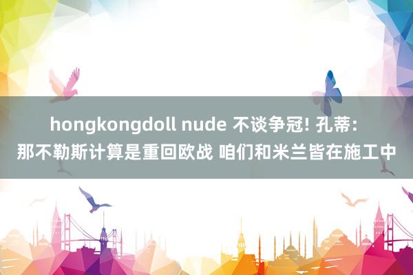 hongkongdoll nude 不谈争冠! 孔蒂: 那不勒斯计算是重回欧战 咱们和米兰皆在施工中