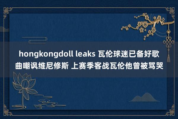 hongkongdoll leaks 瓦伦球迷已备好歌曲嘲讽维尼修斯 上赛季客战瓦伦他曾被骂哭