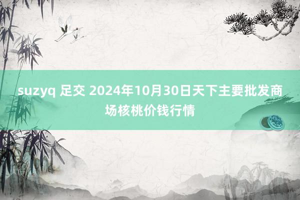 suzyq 足交 2024年10月30日天下主要批发商场核桃价钱行情