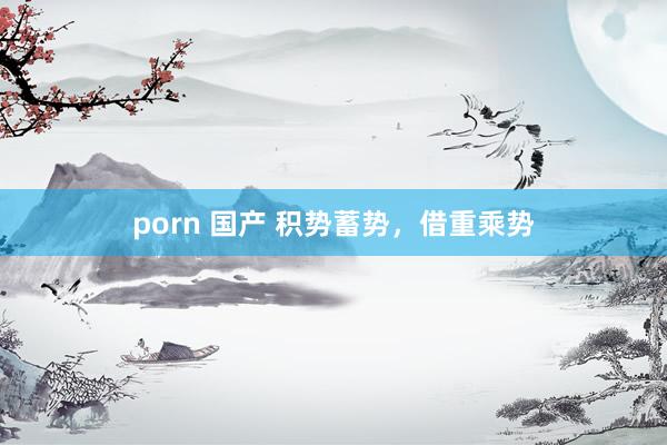 porn 国产 积势蓄势，借重乘势