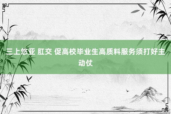 三上悠亚 肛交 促高校毕业生高质料服务须打好主动仗