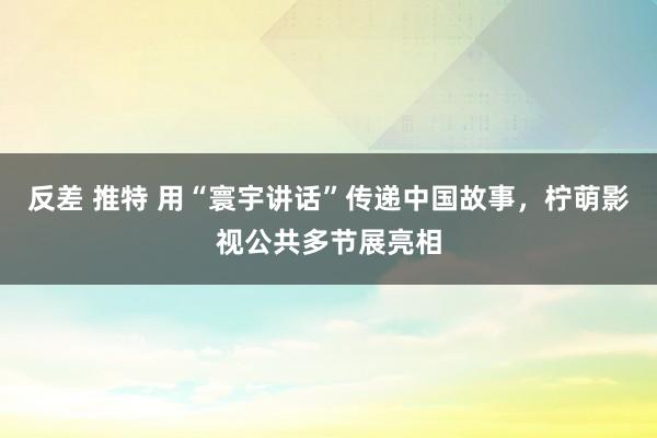 反差 推特 用“寰宇讲话”传递中国故事，柠萌影视公共多节展亮相