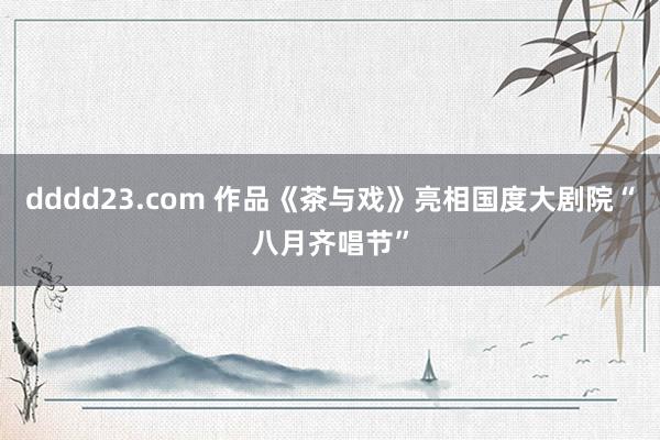 dddd23.com 作品《茶与戏》亮相国度大剧院“八月齐唱节”