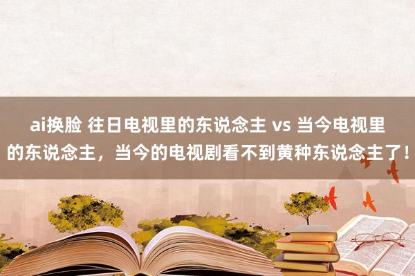 ai换脸 往日电视里的东说念主 vs 当今电视里的东说念主，当今的电视剧看不到黄种东说念主了！