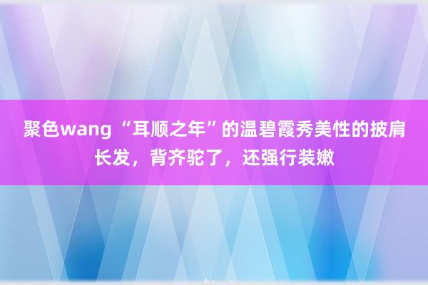 聚色wang “耳顺之年”的温碧霞秀美性的披肩长发，背齐驼了，还强行装嫩