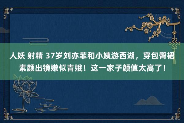 人妖 射精 37岁刘亦菲和小姨游西湖，穿包臀裙素颜出镜嫩似青娥！这一家子颜值太高了！