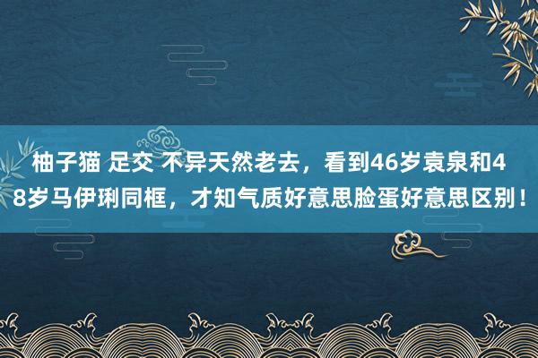 柚子猫 足交 不异天然老去，看到46岁袁泉和48岁马伊琍同框，才知气质好意思脸蛋好意思区别！