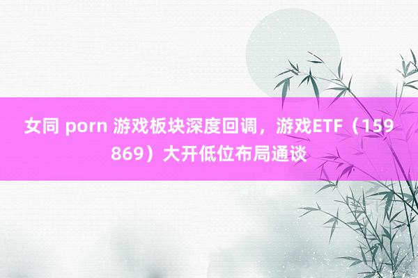 女同 porn 游戏板块深度回调，游戏ETF（159869）大开低位布局通谈