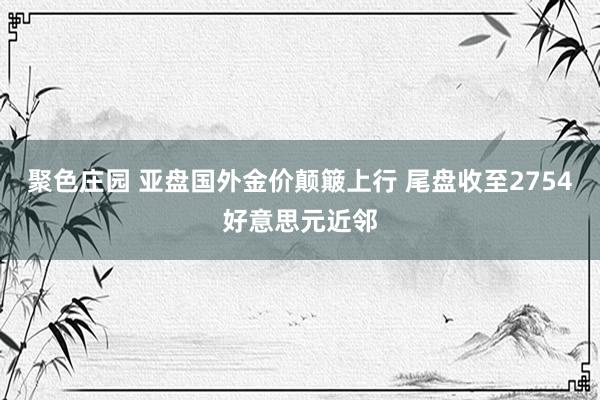 聚色庄园 亚盘国外金价颠簸上行 尾盘收至2754好意思元近邻