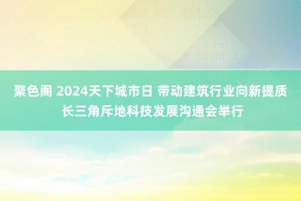 聚色阁 2024天下城市日 带动建筑行业向新提质 长三角斥地科技发展沟通会举行