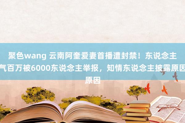 聚色wang 云南阿奎爱妻首播遭封禁！东说念主气百万被6000东说念主举报，知情东说念主披露原因