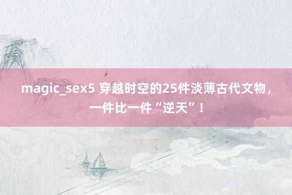 magic_sex5 穿越时空的25件淡薄古代文物，一件比一件“逆天”！