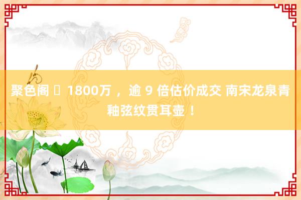 聚色阁 ​1800万 ，逾 9 倍估价成交 南宋　龙泉青釉弦纹贯耳壶 ！