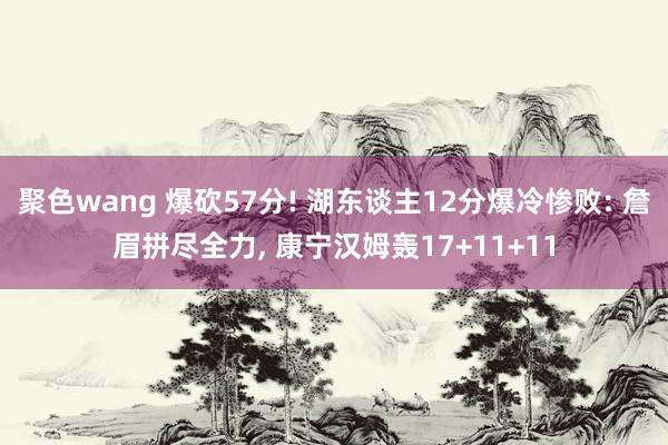 聚色wang 爆砍57分! 湖东谈主12分爆冷惨败: 詹眉拼尽全力， 康宁汉姆轰17+11+11