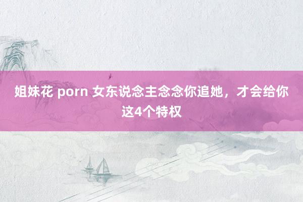 姐妹花 porn 女东说念主念念你追她，才会给你这4个特权