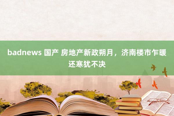 badnews 国产 房地产新政朔月，济南楼市乍暖还寒犹不决