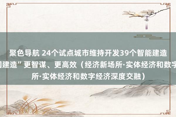 聚色导航 24个试点城市维持开发39个智能建造科创平台 “中国建造”更智谋、更高效（经济新场所·实体经济和数字经济深度交融）