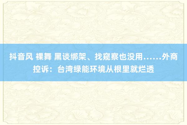 抖音风 裸舞 黑谈绑架、找窥察也没用……外商控诉：台湾绿能环境从根里就烂透