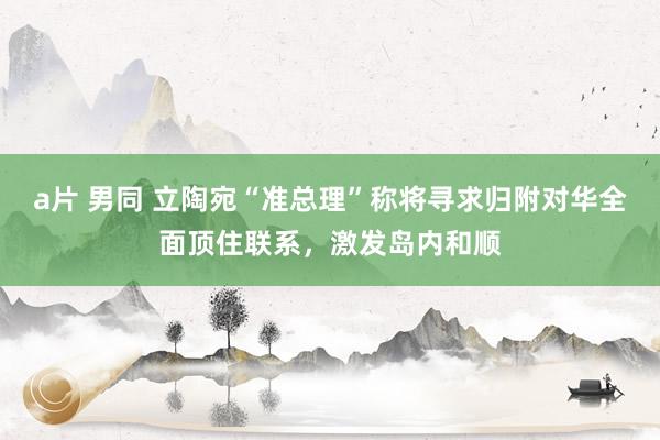 a片 男同 立陶宛“准总理”称将寻求归附对华全面顶住联系，激发岛内和顺