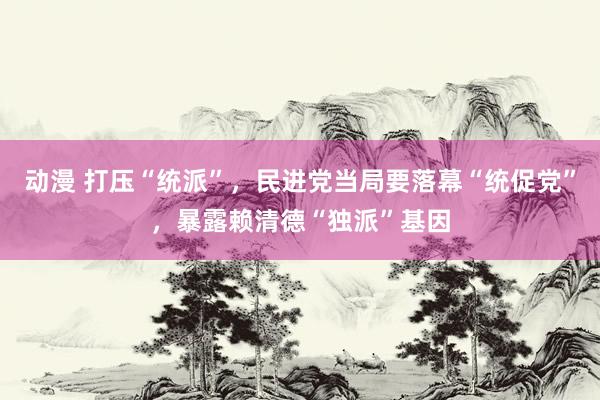 动漫 打压“统派”，民进党当局要落幕“统促党”，暴露赖清德“独派”基因