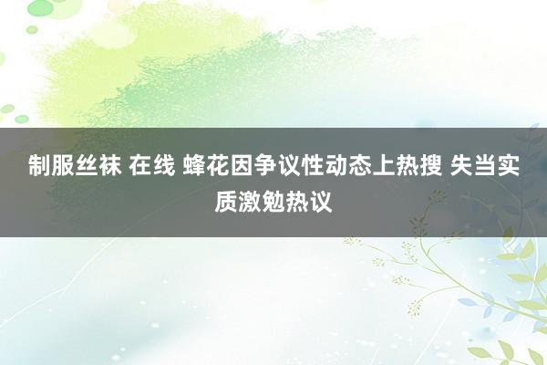 制服丝袜 在线 蜂花因争议性动态上热搜 失当实质激勉热议