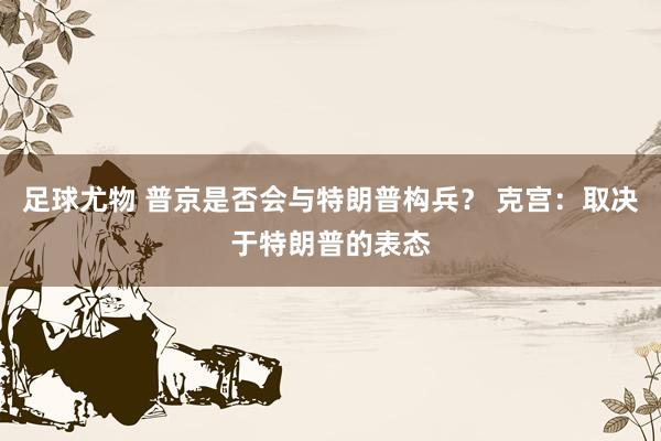 足球尤物 普京是否会与特朗普构兵？ 克宫：取决于特朗普的表态