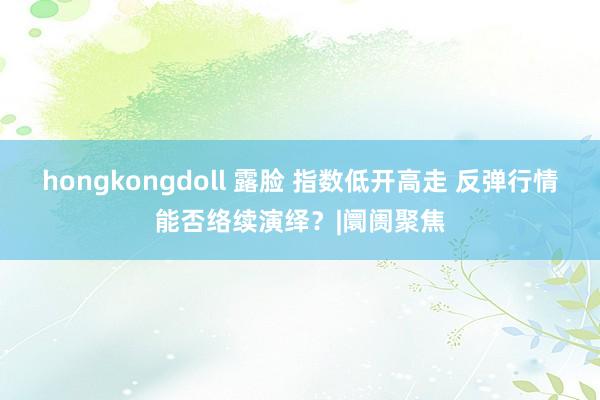 hongkongdoll 露脸 指数低开高走 反弹行情能否络续演绎？|阛阓聚焦