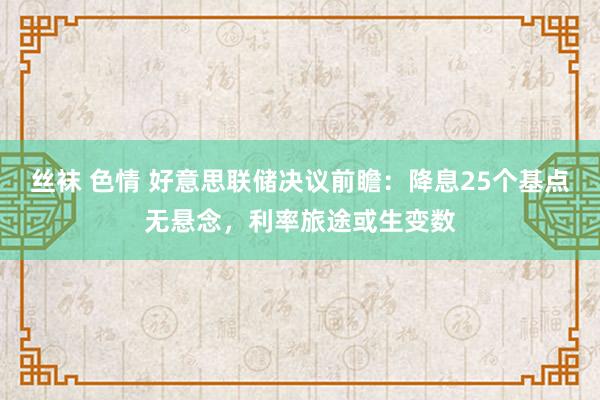 丝袜 色情 好意思联储决议前瞻：降息25个基点无悬念，利率旅途或生变数