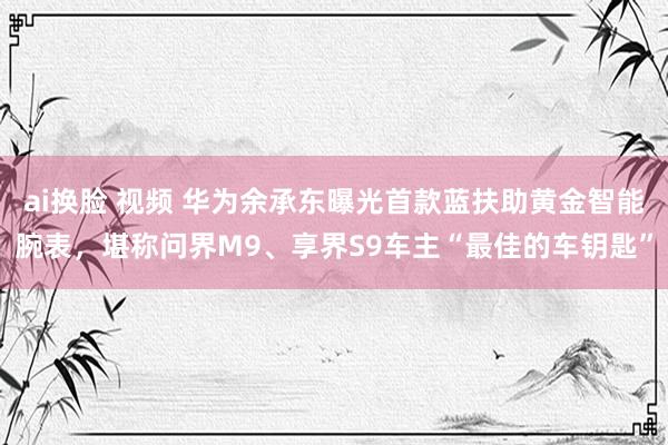 ai换脸 视频 华为余承东曝光首款蓝扶助黄金智能腕表，堪称问界M9、享界S9车主“最佳的车钥匙”