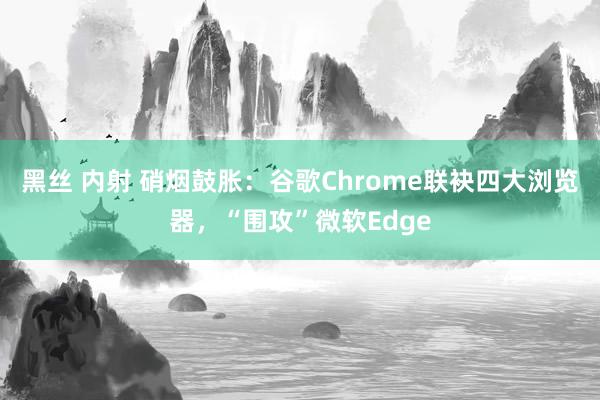 黑丝 内射 硝烟鼓胀：谷歌Chrome联袂四大浏览器，“围攻”微软Edge