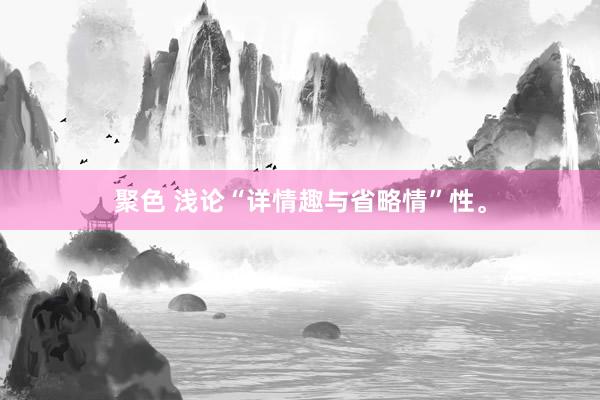 聚色 浅论“详情趣与省略情”性。