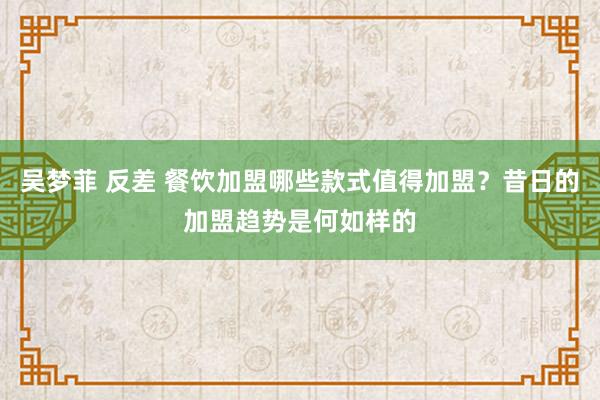 吴梦菲 反差 餐饮加盟哪些款式值得加盟？昔日的加盟趋势是何如样的