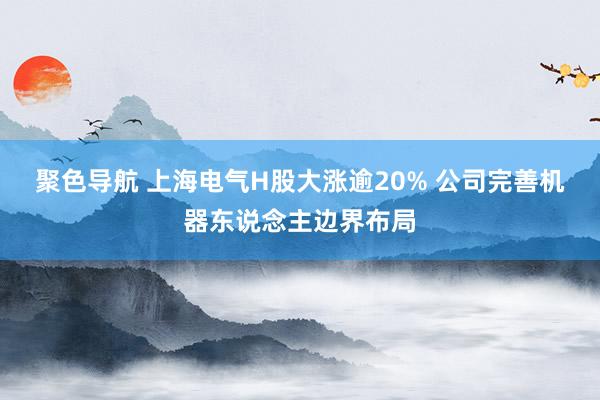 聚色导航 上海电气H股大涨逾20% 公司完善机器东说念主边界布局