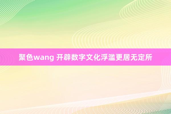 聚色wang 开辟数字文化浮滥更居无定所