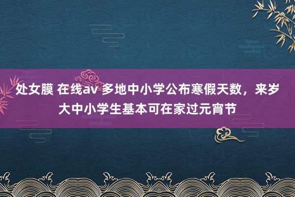 处女膜 在线av 多地中小学公布寒假天数，来岁大中小学生基本可在家过元宵节