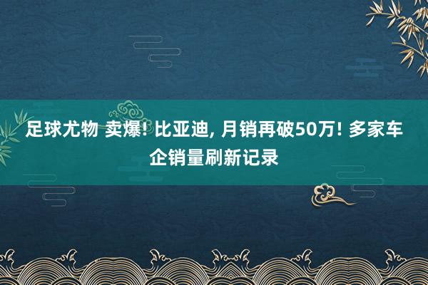 足球尤物 卖爆! 比亚迪， 月销再破50万! 多家车企销量刷新记录