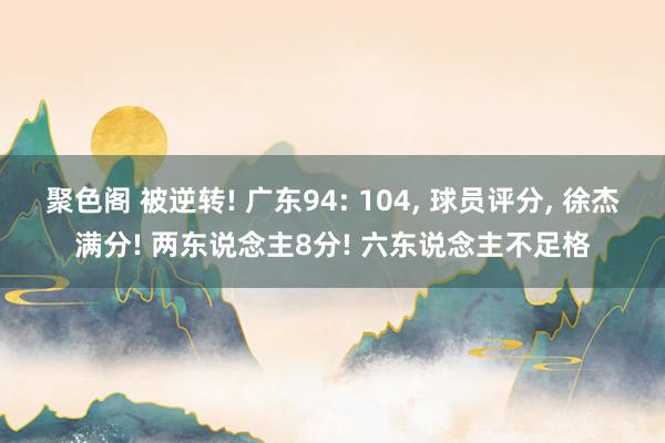 聚色阁 被逆转! 广东94: 104， 球员评分， 徐杰满分! 两东说念主8分! 六东说念主不足格