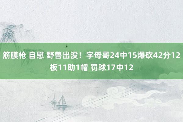 筋膜枪 自慰 野兽出没！字母哥24中15爆砍42分12板11助1帽 罚球17中12