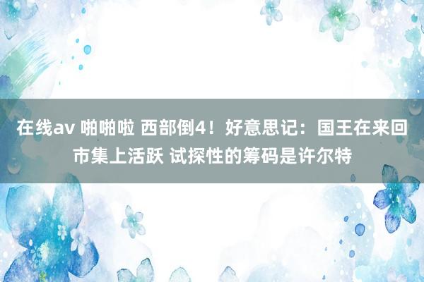 在线av 啪啪啦 西部倒4！好意思记：国王在来回市集上活跃 试探性的筹码是许尔特