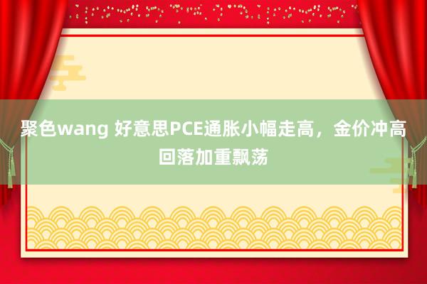 聚色wang 好意思PCE通胀小幅走高，金价冲高回落加重飘荡