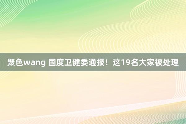 聚色wang 国度卫健委通报！这19名大家被处理