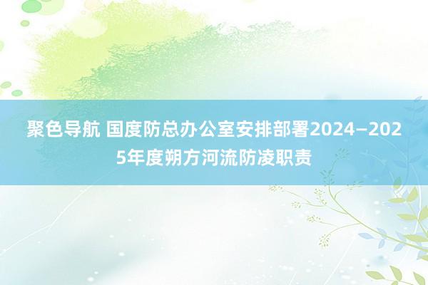 聚色导航 国度防总办公室安排部署2024—2025年度朔方河流防凌职责