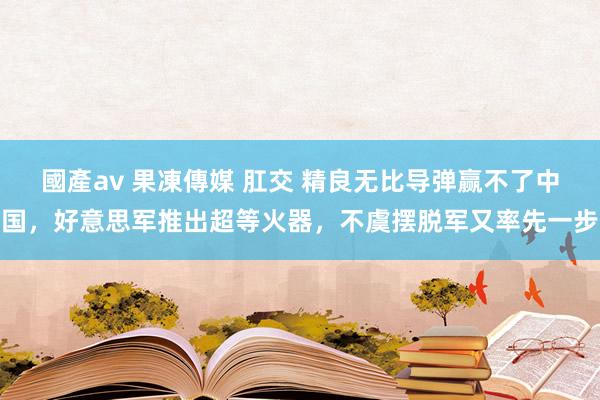 國產av 果凍傳媒 肛交 精良无比导弹赢不了中国，好意思军推出超等火器，不虞摆脱军又率先一步